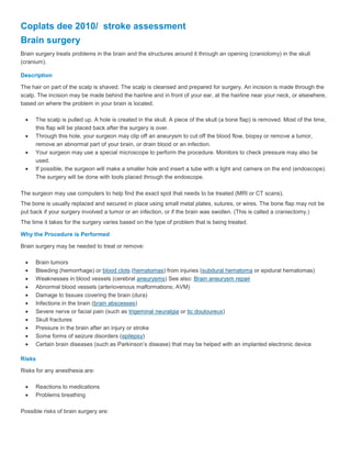 Coplats dee 2010/  stroke assessment<br />Brain surgery<br />Brain surgery treats problems in the brain and the structures around it through an opening (craniotomy) in the skull (cranium).<br />Description<br />The hair on part of the scalp is shaved. The scalp is cleansed and prepared for surgery. An incision is made through the scalp. The incision may be made behind the hairline and in front of your ear, at the hairline near your neck, or elsewhere, based on where the problem in your brain is located.<br />The scalp is pulled up. A hole is created in the skull. A piece of the skull (a bone flap) is removed. Most of the time, this flap will be placed back after the surgery is over.<br />Through this hole, your surgeon may clip off an aneurysm to cut off the blood flow, biopsy or remove a tumor, remove an abnormal part of your brain, or drain blood or an infection.<br />Your surgeon may use a special microscope to perform the procedure. Monitors to check pressure may also be used.<br />If possible, the surgeon will make a smaller hole and insert a tube with a light and camera on the end (endoscope). The surgery will be done with tools placed through the endoscope.<br />The surgeon may use computers to help find the exact spot that needs to be treated (MRI or CT scans).<br />The bone is usually replaced and secured in place using small metal plates, sutures, or wires. The bone flap may not be put back if your surgery involved a tumor or an infection, or if the brain was swollen. (This is called a craniectomy.)<br />The time it takes for the surgery varies based on the type of problem that is being treated.<br />Why the Procedure is Performed<br />Brain surgery may be needed to treat or remove:<br />Brain tumors<br />Bleeding (hemorrhage) or blood clots (hematomas) from injuries (subdural hematoma or epidural hematomas)<br />Weaknesses in blood vessels (cerebral aneurysms) See also: Brain aneurysm repair<br />Abnormal blood vessels (arteriovenous malformations; AVM)<br />Damage to tissues covering the brain (dura)<br />Infections in the brain (brain abscesses)<br />Severe nerve or facial pain (such as trigeminal neuralgia or tic douloureux)<br />Skull fractures<br />Pressure in the brain after an injury or stroke<br />Some forms of seizure disorders (epilepsy)<br />Certain brain diseases (such as Parkinson’s disease) that may be helped with an implanted electronic device<br />Risks<br />Risks for any anesthesia are:<br />Reactions to medications<br />Problems breathing<br />Possible risks of brain surgery are:<br />Surgery on any one area may cause problems with speech, memory, muscle weakness, balance, vision, coordination, and other functions. These problems may last a short while or they may not go away.<br />Blood clot or bleeding in the brain<br />Seizures<br />Stroke<br />Coma<br />Infection in the brain, in the wound, or in the skull<br />Brain swelling<br />Before the Procedure<br />You will have a thorough physical exam. Your doctor may perform many laboratory and x-ray tests.<br />Always tell your doctor or nurse:<br />If you could be pregnant<br />What drugs you are taking, even drugs, supplements, vitamins, or herbs you bought without a prescription<br />If you have been drinking a lot of alcohol<br />During the days before the surgery:<br />You may be asked to stop taking aspirin, ibuprofen, warfarin (Coumadin), and any other drugs that make it hard for your blood to clot.<br />Ask your doctor which drugs you should still take on the day of the surgery.<br />Always try to stop smoking. Ask your doctor for help.<br />Your doctor or nurse may ask you to wash your hair with a special shampoo the night before surgery.<br />On the day of the surgery:<br />You will usually be asked not to drink or eat anything for 8 to 12 hours before the surgery.<br />Take the drugs your doctor told you to take with a small sip of water.<br />Your doctor or nurse will tell you when to arrive at the hospital.<br />After the Procedure<br />After surgery, you'll be closely watched in the intensive care unit (ICU). When you are stable, you will then go to a room where a doctor or nurse will monitor you closely to make sure your brain functions are working well. They may ask you questions, shine a light in your eyes, and ask you to do simple tasks. You may need oxygen for a few days.<br />The head of your bed will be kept higher to help reduce swelling of your face or head, which is normal.<br />You may have pain after surgery while you are in the hospital. Your doctor or nurse will give you medicines to help with this.<br />You will usually stay in the hospital for 3 to 7 days. You may need physical therapy (rehabilitation) while you are in the hospital or after you leave the hospital.<br />Outlook (Prognosis)<br />The results depend on the disease or problem being treated, your general health, which part of the brain is involved, what procedure is being done, and the surgical techniques used.<br />Alternative Names<br />Craniotomy; Surgery - brain; Neurosurgery; Craniectomy; Stereotactic craniotomy; Stereotactic brain biopsy; Endoscopic craniotomy<br />EEG<br />An electroencephalogram (EEG) is a test to detect problems in the electrical activity of the brain.<br />How the Test is Performed<br />Brain cells communicate with each other by producing tiny electrical impulses. In an EEG, this faint electrical activity is measured by putting electrodes on the scalp.<br />The test is performed by an EEG technician in your health care provider's office, at a hospital, or at an independent laboratory. You will be asked to lie on your back on a bed or in a reclining chair.<br />The technician will apply between 16 and 25 flat metal disks (electrodes) in different positions on your scalp. The disks are held in place with a sticky paste. The electrodes are connected by wires to an amplifier and a recording machine.<br />The recording machine converts the electrical impulses into patterns that can be seen on a computer screen, as well as stored on a computer disk. Before computers, the activity was printed on paper. In either case, the electical activity looks like a series of wavy lines. You will need to lie still with your eyes closed because any movement can alter the results.<br />You may be asked to do certain things during the recording, such as breathe deeply and rapidly for several minutes or look at a bright flashing light.<br />How to Prepare for the Test<br />You will need to wash your hair the night before the test. Do not use any oils, sprays, or conditioner on your hair before this test.<br />Your health care provider may want you to stop taking certain medications before the test. Do not change or stop medications without first talking to your health care provider.<br />You should avoid all foods containing caffeine for 8 hours before the test.<br />Sometimes it is necessary to sleep during the test, so you may be asked to reduce your sleep time the night before. If you're asked to sleep as little as possible before the test, don't consume any caffeine, energy drinks, or other products that help you stay awake.<br />How the Test Will Feel<br />This test causes no discomfort. Although having electrodes pasted onto your skin may feel strange, they only record activity and do not produce any sensation. No significant electricity passes from the electrode into your skin.<br />Why the Test is Performed<br />EEG is used to help diagnose if you're having seizures and if so, what type. An EEG is also used to find the causes of confusion, and to evaluate head injuries, tumors, infections, degenerative diseases such as Alzheimer's disease, and abnormal changes in body chemistry that affect the brain.<br />It is also used to:<br />Evaluate problems with sleep ( sleep disorders)<br />To investigate periods of unconsciousness<br />To monitor the brain during brain surgery<br />The EEG may be done to show that the brain has no activity, in the case of someone in a deep coma. It can be helpful when trying to decide if someone is brain dead.<br />EEG cannot be used to measure intelligence.<br />Normal Results<br />Brain electrical activity has certain frequencies (the number of waves per second) that are normal for different levels of consciousness. For example, brain waves are faster when you are awake, and slower when you're sleeping. There are also normal patterns to these waves. These frequencies and patterns are what the EEG reader looks for.<br />What Abnormal Results Mean<br />Abnormal results on an EEG test may be due to:<br />An abnormal structure in the brain (such as a brain tumor)<br />Attention problems<br />Tissue death due to a blockage in blood flow (cerebral infarction)<br />Drug or alcohol abuse<br />Head injury<br />Inflammation of the brain (encephalitis)<br />Hemorrhage (abnormal bleeding caused by a ruptured blood vessel)<br />Migraines (in some cases)<br />Seizure disorder (such as epilepsy or convulsions)<br />Sleep disorder (such as narcolepsy)<br />Note: A normal EEG does not mean that a seizure did not occur.<br />Risks<br />The procedure is very safe. However, the flashing lights or fast breathing (hyperventilation) required during the test may trigger seizures in those with seizure disorders. The health care provider performing the EEG is trained to take care of you if this happens.<br />It may be difficult to get the paste out of your hair, but it should come out after a few washings with regular shampoo.<br />Alternative Names<br />Electroencephalogram; Brain wave test<br />Lipoprotein-a<br />Lipoproteins are molecules made of proteins and fat. They carry cholesterol and similar substances through the blood.<br />A blood test can be done to measure a specific type of lipoprotein called lipoprotein-a, or Lp(a). Lp(a) is considered a risk factor for heart disease.<br />How the Test is Performed<br />Blood is typically drawn from a vein, usually from the inside of the elbow or the back of the hand. The site is cleaned with germ-killing medicine (antiseptic). The health care provider wraps an elastic band around the upper arm to apply pressure to the area and make the vein swell with blood.<br />Next, the health care provider gently inserts a needle into the vein. The blood collects into an airtight vial or tube attached to the needle. The elastic band is removed from your arm.<br />Once the blood has been collected, the needle is removed, and the puncture site is covered to stop any bleeding.<br />How to Prepare for the Test<br />You will be asked not to eat anything for 12 hours before the test.<br />Do not smoke before the test.<br />How the Test Will Feel<br />A needle is inserted to draw blood. You may feel moderate pain, or only a prick or stinging sensation. Afterward, there may be some throbbing.<br />Why the Test is Performed<br />High levels of lipoproteins can increase the risk of heart disease. The test is done to check your risk ofatherosclerosis, stroke, and heart attack.<br />Normal Results<br />Normal values are below 30 mg/dL (milligrams per deciliter).<br />Note: Normal value ranges may vary slightly among different laboratories. Talk to your doctor about the meaning of your specific test results.<br />What Abnormal Results Mean<br />Higher than normal values of Lp(a) are associated with a high risk for atherosclerosis, stroke, and heart attack.<br />Risks<br />Veins and arteries vary in size from one patient to another and from one side of the body to the other. Obtaining a blood sample from some people may be more difficult than from others.<br />Other risks associated with having blood drawn are slight but may include:<br />Excessive bleeding<br />Fainting or feeling light-headed<br />Hematoma (blood accumulating under the skin)<br />Infection (a slight risk any time the skin is broken)<br />Alternative Names<br />Lp(a) Magnetic resonance angiography<br />Magnetic resonance angiography is an MRI exam of the blood vessels. Unlike traditional angiography that involves placing a tube (catheter) into the body, MRA is considered noninvasive.<br />How the Test is Performed<br />You will lie down on a narrow table, which slides into a large tunnel-like tube inside the MRI scanner. You must lie very still during the exam because movement can make the images blurry.<br />The MRI uses very powerful magnets and radio waves to create clear, detailed pictures of the body. Because of the strong magnets, metal objects must stay outside the room.<br />A complete scan may take 1 hour or more. In some cases, a dye (contrast medium) is needed to make blood vessels show up better during the MRI. The contrast medium will be given through a needle (IV) placed in your arm.<br />How to Prepare for the Test<br />Most places require you to wear a medical gown. You must remove all jewelry and all other metal objects, including watches, and leave them outside the exam room.<br />Make sure you tell the radiologist if you have any of the following:<br />Metal screws, pins, plates, or staples in your body<br />Heart pacemaker<br />Intrauterine device (IUD)<br />Any type of metal implant in the ear or eye<br />Bullet fragments in the body<br />Implanted neurostimulator<br />Insulin or chemotherapy port<br />If you are pregnant, be sure to tell your doctor and radiologist before having this test.<br />Also tell the radiologist if you have kidney disease or are on dialysis, as this may affect whether you can have IV contrast.<br />How the Test Will Feel<br />The exam is not painful. Some people may feel some pain when the IV is placed into the arm. In addition, some people may have anxiety because the scanner is very close to the body. If you are claustrophobic, tell your health care provider. You may be given a mild sedative.<br />The table may be hard or cold. You may wish to ask for a blanket or pillow.<br />The machine produces loud thumping and humming noises. Ear plugs are usually given to reduce the noise.<br />Why the Test is Performed<br />MRA is used to look at the blood vessels in all parts of the body, including the head, heart, abdomen, lungs, kidneys, and legs.<br />It may be used to diagnose or evaluate conditions such as:<br />Arterial aneurysm<br />Aortic coarctation<br />Aortic dissection<br />Stroke<br />Carotid artery disease<br />Atherosclerosis of the arms or legs<br />Heart disease, including congenital heart disease<br />Mesenteric artery ischemia<br />Renal artery stenosis (narrowing of the blood vessels in the kidneys)<br />Normal Results<br />A normal result means the blood vessels do not show any signs of narrowing or blockage.<br />What Abnormal Results Mean<br />An abnormal exam suggests a problem with one or more blood vessels. This may suggest atherosclerosis, trauma, a congenital disease, or other vascular condition.<br />Risks<br />MR angiography is generally safe. However, people have been harmed in MRI machines when metal was in their body or a metal object was in the room. It is very important to tell your health care provider of any metal implants and to always remove all metal from your body and clothing before the test.<br />There have been reports of patients with kidney failure developing rheumatological disease after receiving MRI contrast agents.<br />Alternative Names<br />MRA; Angiography - magnetic resonance<br />