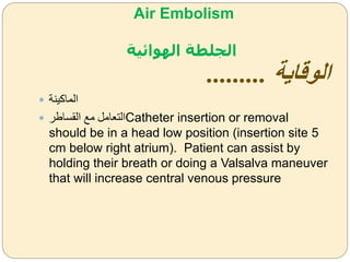 Air Embolism
‫الهوائية‬ ‫الجلطة‬
‫الوقاية‬.........
 ‫الماكينة‬
 ‫القساطر‬ ‫مل‬ ‫التعام‬Catheter insertion or removal
should be in a head low position (insertion site 5
cm below right atrium). Patient can assist by
holding their breath or doing a Valsalva maneuver
that will increase central venous pressure
 