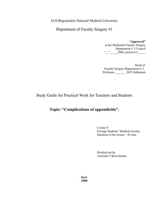 O.O.Bogomolets National Medical University

           Department of Faculty Surgery #1

                                                              “Approved”
                                           at the Methodist Faculty Surgery
                                                   Department # 1 Council
                                          “__”_____2008, protocol #_____



                                                                 Head of
                                          Faculty Surgery Department # 1
                                         Professor _______ M.P.Zakharash




Study Guide for Practical Work for Teachers and Students


       Topic: “Complications of appendicitis”.



                                     Course 4
                                     Foreign Students’ Medical Faculty
                                     Duration of the lesson – 45 min.




                                     Worked out by
                                     Assistant T.Kravchenko




                          Kyiv
                          2008
 