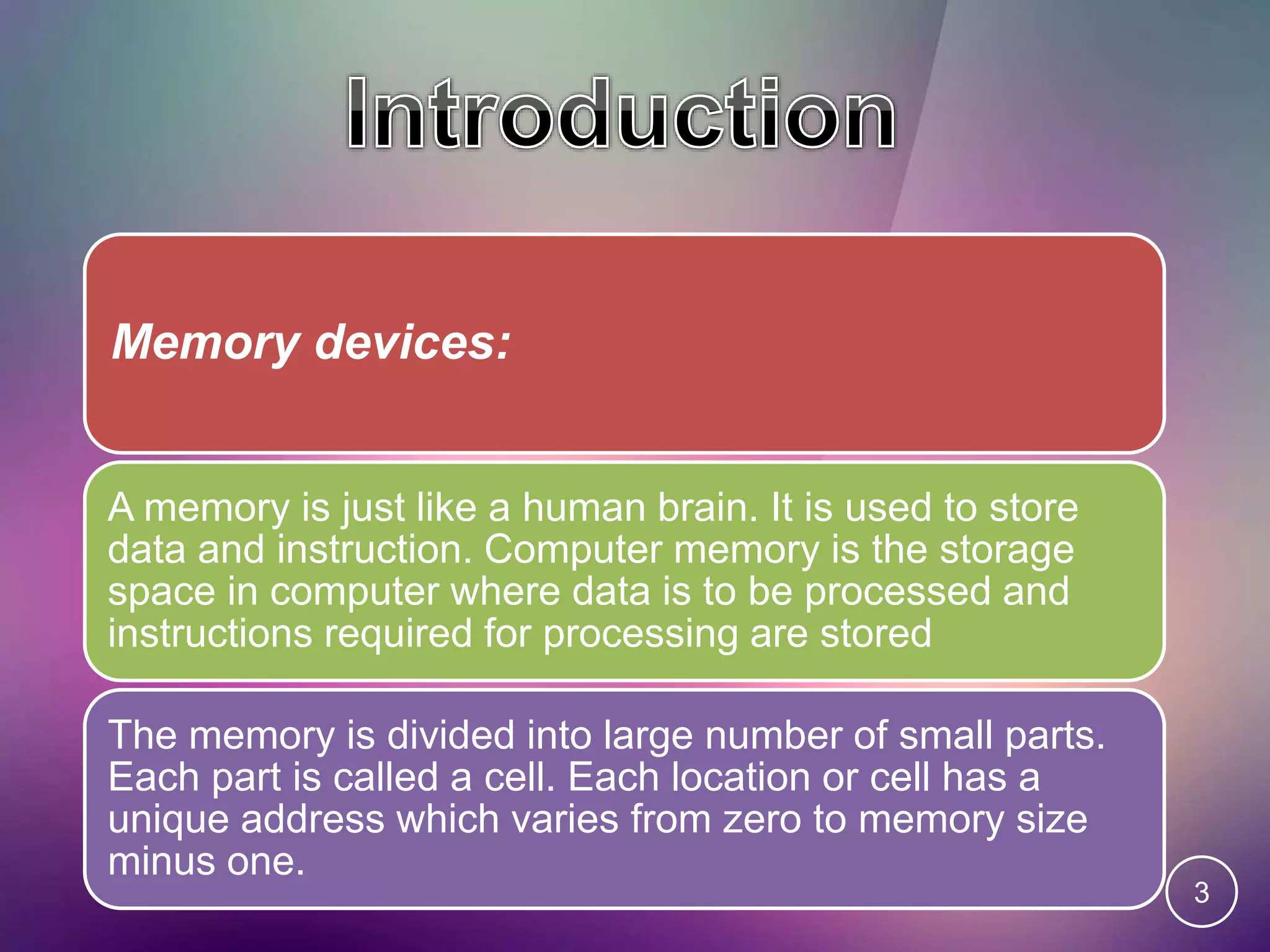 Memory devices:
A memory is just like a human brain. It is used to store
data and instruction. Computer memory is the storage
space in computer where data is to be processed and
instructions required for processing are stored
The memory is divided into large number of small parts.
Each part is called a cell. Each location or cell has a
unique address which varies from zero to memory size
minus one.
3
 