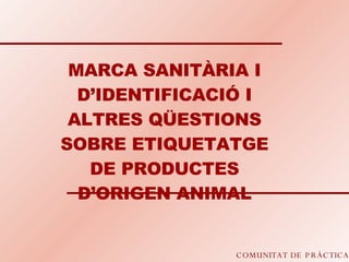 COMUNITAT DE PRÀCTICA MARCA SANITÀRIA I D’IDENTIFICACIÓ I ALTRES QÜESTIONS SOBRE ETIQUETATGE DE PRODUCTES D’ORIGEN ANIMAL 