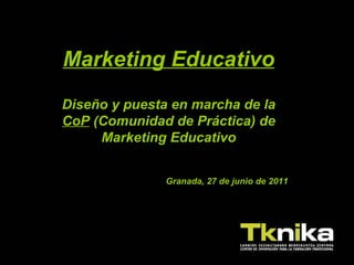 Marketing Educativo Diseño y puesta en marcha de la  CoP  (Comunidad de Práctica) de Marketing Educativo Granada, 27 de junio de 2011 