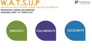 W.A.T.S.U.P
WESTERN AUSTRALIA TEACHING SUPPORT FOR USERS OF PEBBLEPAD
PROFESSIONS: NURSING AND MIDWIFERY
COLLABORATE
INAUGURAL EVENT: 24TH MARCH 2021
COLLABORATE ACCELERATE
INNOVATE
 