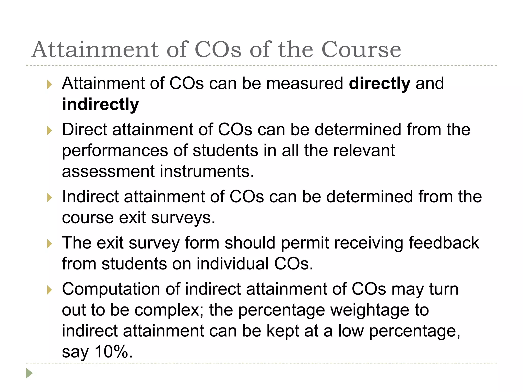 Attainment of COs of the Course
 Attainment of COs can be measured directly and
indirectly
 Direct attainment of COs can be determined from the
performances of students in all the relevant
assessment instruments.
 Indirect attainment of COs can be determined from the
course exit surveys.
 The exit survey form should permit receiving feedback
from students on individual COs.
 Computation of indirect attainment of COs may turn
out to be complex; the percentage weightage to
indirect attainment can be kept at a low percentage,
say 10%.
 