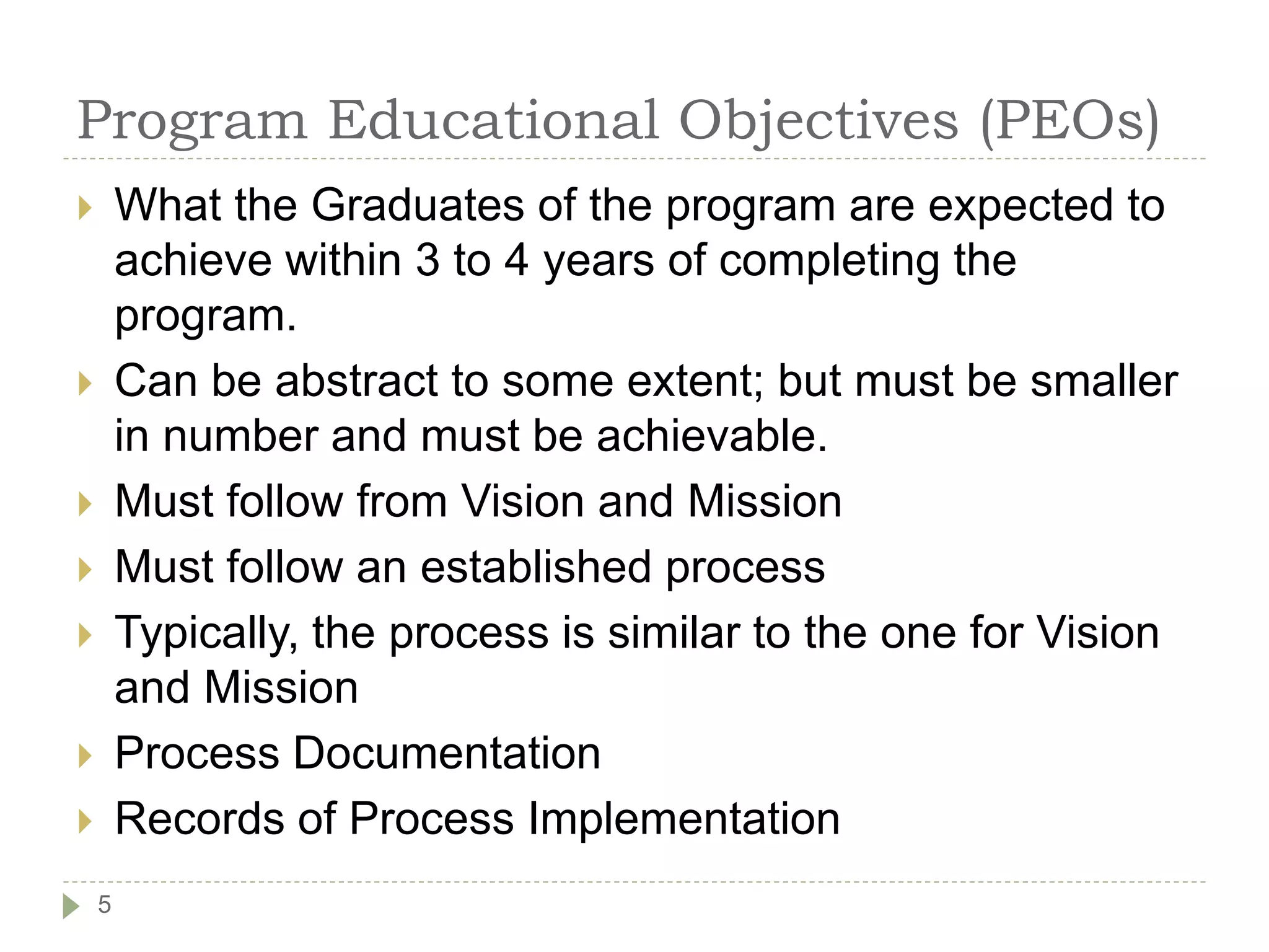 Program Educational Objectives (PEOs)
 What the Graduates of the program are expected to
achieve within 3 to 4 years of completing the
program.
 Can be abstract to some extent; but must be smaller
in number and must be achievable.
 Must follow from Vision and Mission
 Must follow an established process
 Typically, the process is similar to the one for Vision
and Mission
 Process Documentation
 Records of Process Implementation
5
 