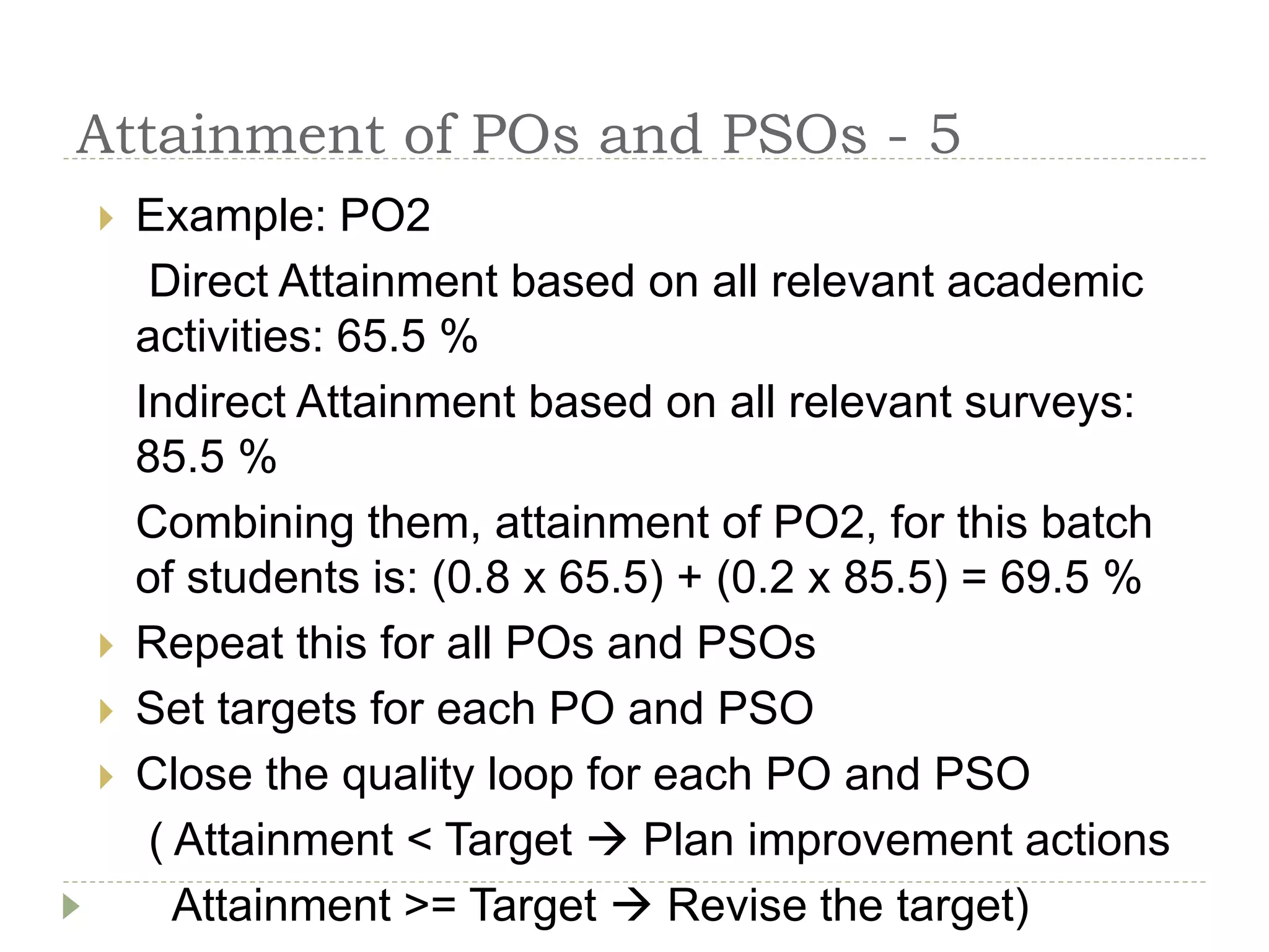 Attainment of POs and PSOs - 5
 Example: PO2
Direct Attainment based on all relevant academic
activities: 65.5 %
Indirect Attainment based on all relevant surveys:
85.5 %
Combining them, attainment of PO2, for this batch
of students is: (0.8 x 65.5) + (0.2 x 85.5) = 69.5 %
 Repeat this for all POs and PSOs
 Set targets for each PO and PSO
 Close the quality loop for each PO and PSO
( Attainment < Target  Plan improvement actions
Attainment >= Target  Revise the target)
 