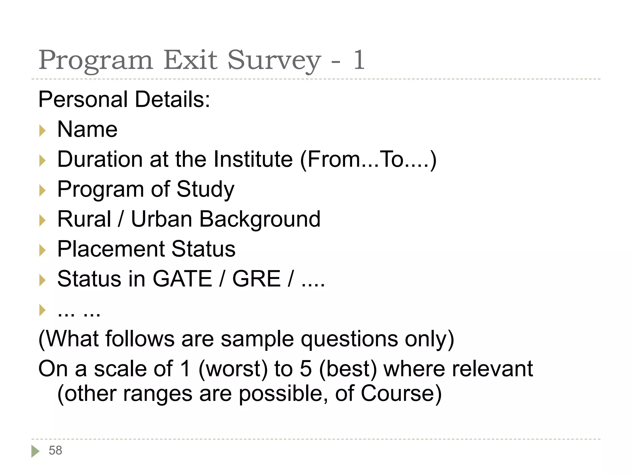 Program Exit Survey - 1
Personal Details:
 Name
 Duration at the Institute (From...To....)
 Program of Study
 Rural / Urban Background
 Placement Status
 Status in GATE / GRE / ....
 ... ...
(What follows are sample questions only)
On a scale of 1 (worst) to 5 (best) where relevant
(other ranges are possible, of Course)
58
 