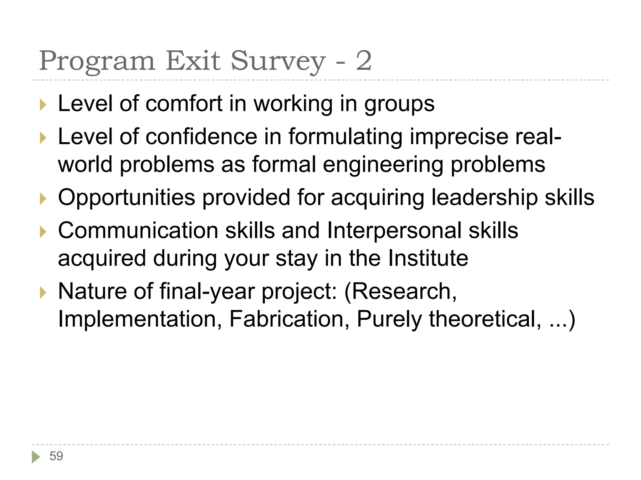 Program Exit Survey - 2
 Level of comfort in working in groups
 Level of confidence in formulating imprecise real-
world problems as formal engineering problems
 Opportunities provided for acquiring leadership skills
 Communication skills and Interpersonal skills
acquired during your stay in the Institute
 Nature of final-year project: (Research,
Implementation, Fabrication, Purely theoretical, ...)
59
 