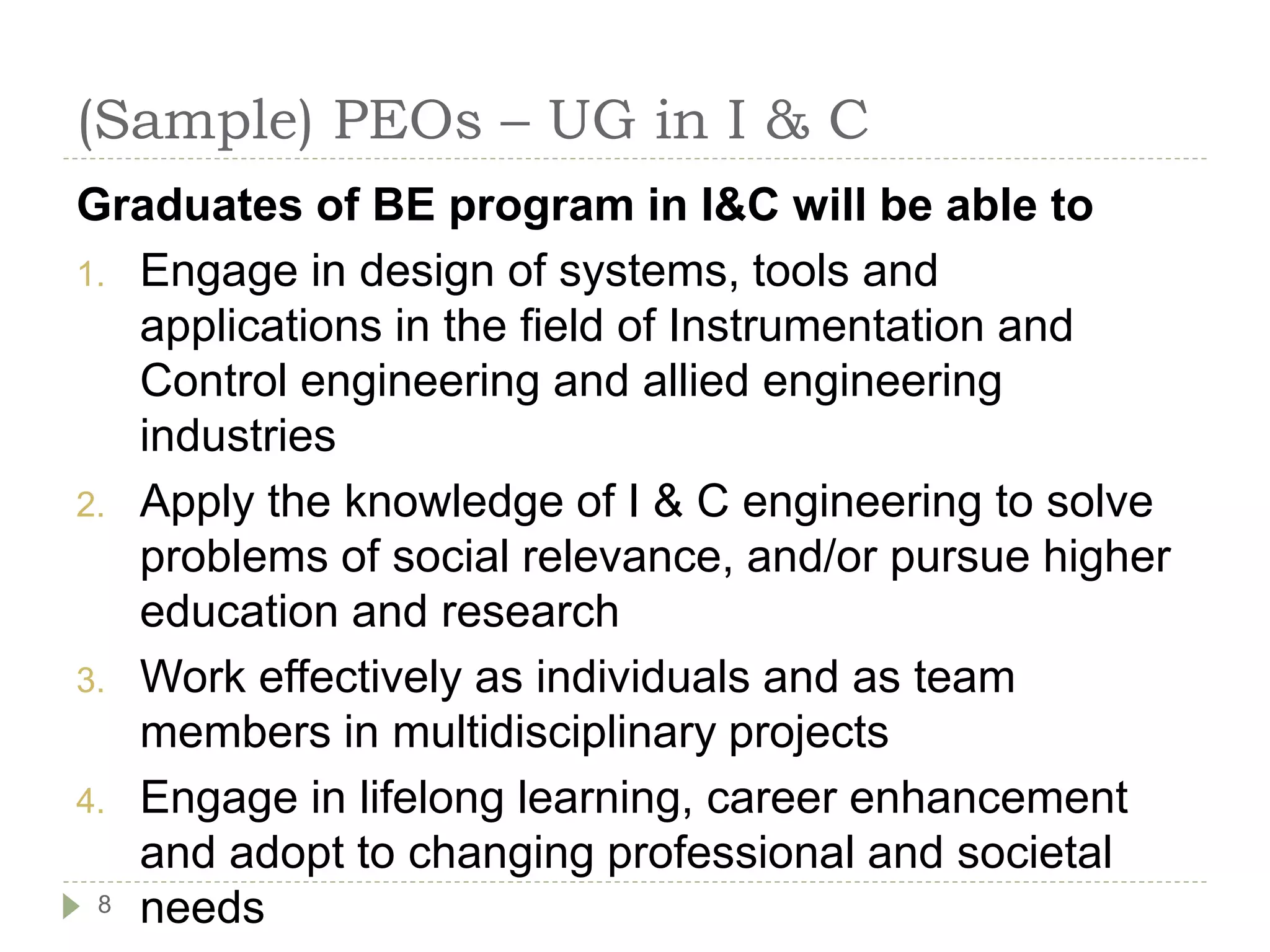 (Sample) PEOs – UG in I & C
Graduates of BE program in I&C will be able to
1. Engage in design of systems, tools and
applications in the field of Instrumentation and
Control engineering and allied engineering
industries
2. Apply the knowledge of I & C engineering to solve
problems of social relevance, and/or pursue higher
education and research
3. Work effectively as individuals and as team
members in multidisciplinary projects
4. Engage in lifelong learning, career enhancement
and adopt to changing professional and societal
needs
8
 