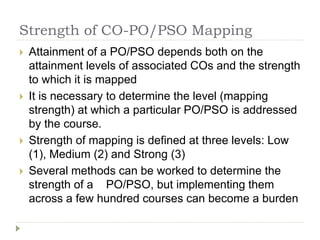 Strength of CO-PO/PSO Mapping
 Attainment of a PO/PSO depends both on the
attainment levels of associated COs and the strength
to which it is mapped
 It is necessary to determine the level (mapping
strength) at which a particular PO/PSO is addressed
by the course.
 Strength of mapping is defined at three levels: Low
(1), Medium (2) and Strong (3)
 Several methods can be worked to determine the
strength of a PO/PSO, but implementing them
across a few hundred courses can become a burden
 