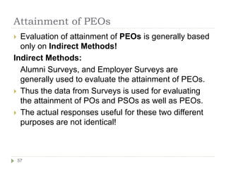 Attainment of PEOs
 Evaluation of attainment of PEOs is generally based
only on Indirect Methods!
Indirect Methods:
Alumni Surveys, and Employer Surveys are
generally used to evaluate the attainment of PEOs.
 Thus the data from Surveys is used for evaluating
the attainment of POs and PSOs as well as PEOs.
 The actual responses useful for these two different
purposes are not identical!
57
 