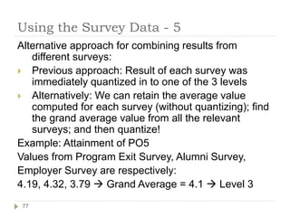 Using the Survey Data - 5
Alternative approach for combining results from
different surveys:
 Previous approach: Result of each survey was
immediately quantized in to one of the 3 levels
 Alternatively: We can retain the average value
computed for each survey (without quantizing); find
the grand average value from all the relevant
surveys; and then quantize!
Example: Attainment of PO5
Values from Program Exit Survey, Alumni Survey,
Employer Survey are respectively:
4.19, 4.32, 3.79  Grand Average = 4.1  Level 3
77
 