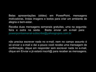 Belas apresentações (slides) em PowerPoint, mensagens
motivadoras, lindas imagens e textos para criar um ambiente de
alegria e bem-estar.
Receba duas mensagens semanais gratuitas, uma na segunda-
feira e outra na sexta. Basta enviar um e-mail para:
powerpointsemanal-subscribe@yahoogrupos.com.br
não precisa escrever nada no e-mail, nem no campo assunto é
só enviar o e-mail e daí a pouco você recebe uma mensagem de
confirmação, clique em responder sem escrever nada no e-mail,
clique em Enviar e já estará inscrit@ para receber as mensagens.
 