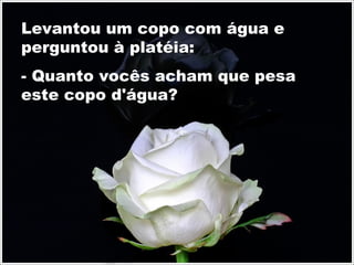 Levantou um copo com água e
perguntou à platéia:
- Quanto vocês acham que pesa
este copo d'água?
 