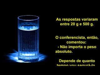 As respostas variaram entre 20 g e 500 g. O conferencista, então, comentou:  - Não importa o peso absoluto.  Depende de quanto tempo vou segurá-lo.  