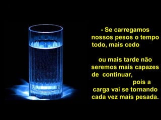 - Se carregamos nossos pesos o tempo todo, mais cedo  ou mais tarde não seremos mais capazes de  continuar,  pois a carga vai se tornando cada vez mais pesada. 