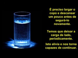 É preciso largar o copo e descansar um pouco antes de segurá-lo novamente. Temos que deixar a carga de lado, periodicamente. Isto alivia e nos torna capazes de continuar. 