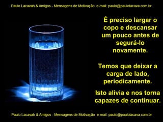 É preciso largar o copo e descansar um pouco antes de segurá-lo novamente. Temos que deixar a carga de lado, periodicamente. Isto alivia e nos torna capazes de continuar. 