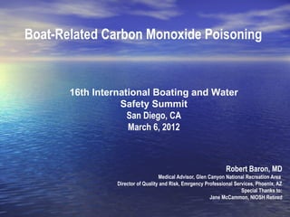Boat-Related Carbon Monoxide Poisoning
Robert Baron, MD
Medical Advisor, Glen Canyon National Recreation Area
Director of Quality and Risk, Emrgency Professional Services, Phoenix, AZ
Special Thanks to:
Jane McCammon, NIOSH Retired
16th International Boating and Water
Safety Summit
San Diego, CA
March 6, 2012
 