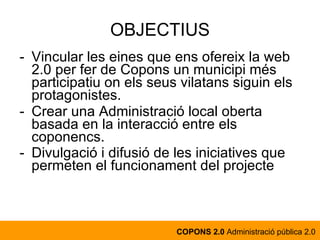 Vincular les eines que ens ofereix la web 2.0 per fer de Copons un municipi més participatiu on els seus vilatans siguin els protagonistes. Crear una Administració local oberta basada en la interacció entre els coponencs. Divulgació i difusió de les iniciatives que permeten el funcionament del projecte   OBJECTIUS COPONS 2.0  Administració pública 2.0 