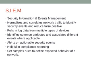 S.I.E.M
• Security Information & Events Management
• Normalizes and correlates network traffic to identify
security events and reduce false positive
• Pulls in log data from multiple types of devices
• Identifies common attributes and associates different
events where applicable
• Alerts on actionable security events
• Helpful in compliance reporting
• Set complex rules to define expected behavior of a
network.
 
