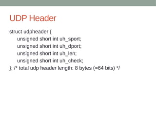 UDP Header
struct udpheader {
unsigned short int uh_sport;
unsigned short int uh_dport;
unsigned short int uh_len;
unsigned short int uh_check;
}; /* total udp header length: 8 bytes (=64 bits) */
 
