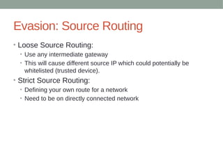 Evasion: Source Routing
• Loose Source Routing:
• Use any intermediate gateway
• This will cause different source IP which could potentially be
whitelisted (trusted device).
• Strict Source Routing:
• Defining your own route for a network
• Need to be on directly connected network
 