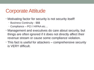 Corporate Attitude
• Motivating factor for security is not security itself!
• Business Continuity - $$$
• Compliance – PCI / HIPAA etc…
• Management and executives do care about security, but
things are often ignored if it does not directly affect their
revenue stream or cause some compliance violation.
• This fact is useful for attackers – comprehensive security
is VERY difficult.
 