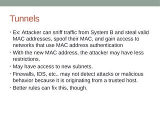 Tunnels
• Ex: Attacker can sniff traffic from System B and steal valid
MAC addresses, spoof their MAC, and gain access to
networks that use MAC address authentication
• With the new MAC address, the attacker may have less
restrictions.
• May have access to new subnets.
• Firewalls, IDS, etc.. may not detect attacks or malicious
behavior because it is originating from a trusted host.
• Better rules can fix this, though.
 