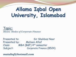 Topic:
Means Modes of Corporate Finance
Presented to: Sir Shahbaz Noor
Presented by: Mateen Altaf
Class: MBA (B&F) 4th semester
Subject: Corporate Finance (8524)
mataltaf@hotmail.com
Allama Iqbal Open
University, Islamabad
 