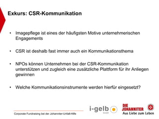 Exkurs: CSR-Kommunikation


•    Imagepflege ist eines der häufigsten Motive unternehmerischen
     Engagements

•    CSR ist deshalb fast immer auch ein Kommunikationsthema

•    NPOs können Unternehmen bei der CSR-Kommunikation
     unterstützen und zugleich eine zusätzliche Plattform für ihr Anliegen
     gewinnen

•    Welche Kommunikationsinstrumente werden hierfür eingesetzt?




    Corporate Fundraising bei der Johanniter-Unfall-Hilfe
 