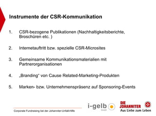 Instrumente der CSR-Kommunikation

1.       CSR-bezogene Publikationen (Nachhaltigkeitsberichte,
         Broschüren etc. )

2.       Internetauftritt bzw. spezielle CSR-Microsites

3.       Gemeinsame Kommunikationsmaterialien mit
         Partnerorganisationen

4.       „Branding“ von Cause Related-Marketing-Produkten

5.       Marken- bzw. Unternehmenspräsenz auf Sponsoring-Events




     Corporate Fundraising bei der Johanniter-Unfall-Hilfe
 
