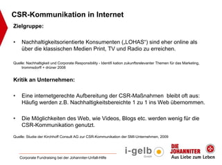 CSR-Kommunikation in Internet
Zielgruppe:

•    Nachhaltigkeitsorientierte Konsumenten („LOHAS“) sind eher online als
     über die klassischen Medien Print, TV und Radio zu erreichen.

Quelle: Nachhaltigkeit und Corporate Responsibility - Identifi kation zukunftsrelevanter Themen für das Marketing,
     trommsdorff + drüner 2008


Kritik an Unternehmen:

•    Eine internetgerechte Aufbereitung der CSR-Maßnahmen bleibt oft aus:
     Häufig werden z.B. Nachhaltigkeitsbereichte 1 zu 1 ins Web übernommen.

•    Die Möglichkeiten des Web, wie Videos, Blogs etc. werden wenig für die
     CSR-Kommunikation genutzt.

Quelle: Studie der Kirchhoff Consult AG zur CSR-Kommunikation der SMI-Unternehmen, 2009




    Corporate Fundraising bei der Johanniter-Unfall-Hilfe
 
