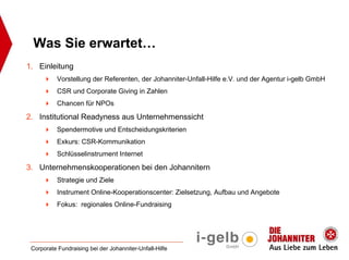 Was Sie erwartet…
1. Einleitung
           Vorstellung der Referenten, der Johanniter-Unfall-Hilfe e.V. und der Agentur i-gelb GmbH
           CSR und Corporate Giving in Zahlen
           Chancen für NPOs

2. Institutional Readyness aus Unternehmenssicht
           Spendermotive und Entscheidungskriterien
           Exkurs: CSR-Kommunikation
           Schlüsselinstrument Internet

3. Unternehmenskooperationen bei den Johannitern
           Strategie und Ziele
           Instrument Online-Kooperationscenter: Zielsetzung, Aufbau und Angebote
           Fokus: regionales Online-Fundraising




 Corporate Fundraising bei der Johanniter-Unfall-Hilfe
 