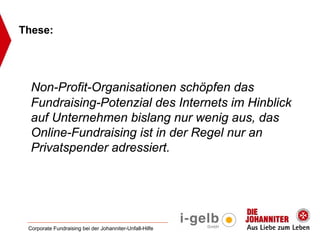 These:




  Non-Profit-Organisationen schöpfen das
  Fundraising-Potenzial des Internets im Hinblick
  auf Unternehmen bislang nur wenig aus, das
  Online-Fundraising ist in der Regel nur an
  Privatspender adressiert.




 Corporate Fundraising bei der Johanniter-Unfall-Hilfe
 