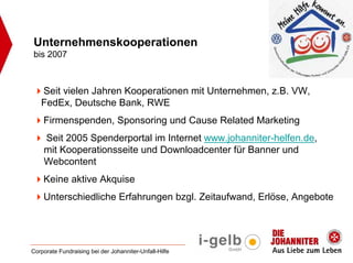 Unternehmenskooperationen
bis 2007



   Seit vielen Jahren Kooperationen mit Unternehmen, z.B. VW,
   FedEx, Deutsche Bank, RWE
    Firmenspenden, Sponsoring und Cause Related Marketing
    Seit 2005 Spenderportal im Internet www.johanniter-helfen.de,
    mit Kooperationsseite und Downloadcenter für Banner und
    Webcontent
    Keine aktive Akquise
    Unterschiedliche Erfahrungen bzgl. Zeitaufwand, Erlöse, Angebote




Corporate Fundraising bei der Johanniter-Unfall-Hilfe
 