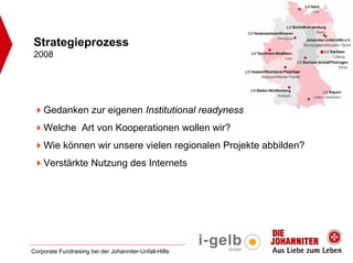 Strategieprozess
2008




    Gedanken zur eigenen Institutional readyness
    Welche Art von Kooperationen wollen wir?
    Wie können wir unsere vielen regionalen Projekte abbilden?
    Verstärkte Nutzung des Internets




Corporate Fundraising bei der Johanniter-Unfall-Hilfe
 