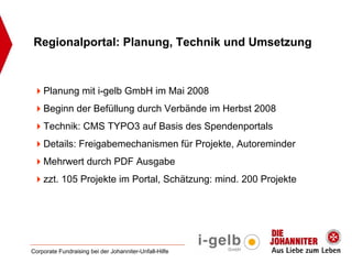 Regionalportal: Planung, Technik und Umsetzung



    Planung mit i-gelb GmbH im Mai 2008
    Beginn der Befüllung durch Verbände im Herbst 2008
    Technik: CMS TYPO3 auf Basis des Spendenportals
    Details: Freigabemechanismen für Projekte, Autoreminder
    Mehrwert durch PDF Ausgabe
    zzt. 105 Projekte im Portal, Schätzung: mind. 200 Projekte




Corporate Fundraising bei der Johanniter-Unfall-Hilfe
 