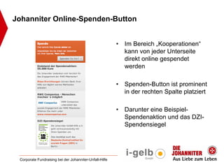 Johanniter Online-Spenden-Button


                                                         •   Im Bereich „Kooperationen“
                                                             kann von jeder Unterseite
                                                             direkt online gespendet
                                                             werden

                                                         •   Spenden-Button ist prominent
                                                             in der rechten Spalte platziert

                                                         •   Darunter eine Beispiel-
                                                             Spendenaktion und das DZI-
                                                             Spendensiegel




 Corporate Fundraising bei der Johanniter-Unfall-Hilfe
 
