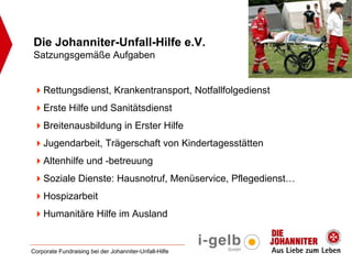 Die Johanniter-Unfall-Hilfe e.V.
Satzungsgemäße Aufgaben


    Rettungsdienst, Krankentransport, Notfallfolgedienst
    Erste Hilfe und Sanitätsdienst
    Breitenausbildung in Erster Hilfe
    Jugendarbeit, Trägerschaft von Kindertagesstätten
    Altenhilfe und -betreuung
    Soziale Dienste: Hausnotruf, Menüservice, Pflegedienst…
    Hospizarbeit
    Humanitäre Hilfe im Ausland


Corporate Fundraising bei der Johanniter-Unfall-Hilfe
 
