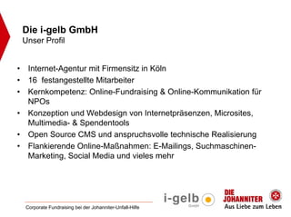 Die i-gelb GmbH
    Unser Profil


•    Internet-Agentur mit Firmensitz in Köln
•    16 festangestellte Mitarbeiter
•    Kernkompetenz: Online-Fundraising & Online-Kommunikation für
     NPOs
•    Konzeption und Webdesign von Internetpräsenzen, Microsites,
     Multimedia- & Spendentools
•    Open Source CMS und anspruchsvolle technische Realisierung
•    Flankierende Online-Maßnahmen: E-Mailings, Suchmaschinen-
     Marketing, Social Media und vieles mehr




    Corporate Fundraising bei der Johanniter-Unfall-Hilfe
 