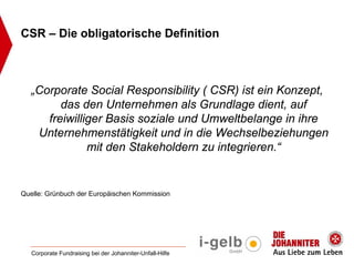 CSR – Die obligatorische Definition



  „Corporate Social Responsibility ( CSR) ist ein Konzept,
        das den Unternehmen als Grundlage dient, auf
     freiwilliger Basis soziale und Umweltbelange in ihre
   Unternehmenstätigkeit und in die Wechselbeziehungen
              mit den Stakeholdern zu integrieren.“


Quelle: Grünbuch der Europäischen Kommission




   Corporate Fundraising bei der Johanniter-Unfall-Hilfe
 