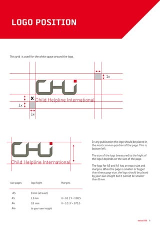 manual CHI 6
In any publication the logo should be placed in
the most common position of the page. This is
bottom left.
The size of the logo (measured to the hight of
the logo) depends on the size of the page.
The logo for A5 and A4 has an exact size and
margins. When the page is smaller or bigger
than these page size, the logo should be placed
by your own insight but it cannot be smaller
than 8 mm.
logo position
x
1x
1x
1x
size pages	 logo hight	 Margins
A5 	 8 mm (at least)	
A5	 13 mm	 X = 10 | Y = 190,5
A4	 18 mm	 X = 12 | Y = 270,5
A4	 to your own insight
This grid is used for the white space around the logo.
 