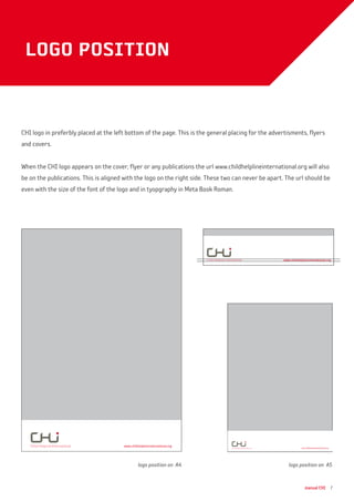 manual CHI 7
logo position
CHI logo in preferbly placed at the left bottom of the page. This is the general placing for the advertisments, flyers
and covers.
When the CHI logo appears on the cover, flyer or any publications the url www.childhelplineinternational.org will also
be on the publications. This is aligned with the logo on the right side. These two can never be apart. The url should be
even with the size of the font of the logo and in tyopgraphy in Meta Book Roman.
logo position on A4 logo position on A5
www.childhelplineinternational.org www.childhelplineinternational.org
www.childhelplineinternational.org
 