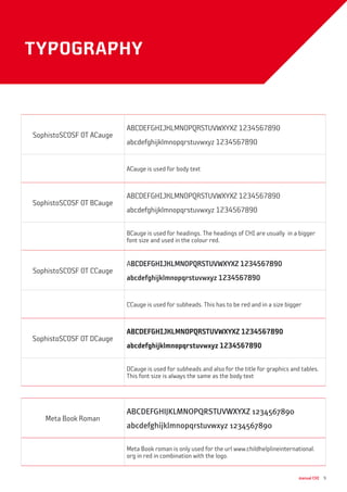 manual CHI 9
typography
SophistoSCOSF OT ACauge
ABCDEFGHIJKLMNOPQRSTUVWXYXZ 1234567890
abcdefghijklmnopqrstuvwxyz 1234567890
ACauge is used for body text
SophistoSCOSF OT BCauge
ABCDEFGHIJKLMNOPQRSTUVWXYXZ 1234567890
abcdefghijklmnopqrstuvwxyz 1234567890
BCauge is used for headings. The headings of CHI are usually in a bigger
font size and used in the colour red.
SophistoSCOSF OT CCauge
ABCDEFGHIJKLMNOPQRSTUVWXYXZ 1234567890
abcdefghijklmnopqrstuvwxyz 1234567890
CCauge is used for subheads. This has to be red and in a size bigger
SophistoSCOSF OT DCauge
ABCDEFGHIJKLMNOPQRSTUVWXYXZ 1234567890
abcdefghijklmnopqrstuvwxyz 1234567890
DCauge is used for subheads and also for the title for graphics and tables.
This font size is always the same as the body text
Meta Book Roman
ABCDEFGHIJKLMNOPQRSTUVWXYXZ 1234567890
abcdefghijklmnopqrstuvwxyz 1234567890
Meta Book roman is only used for the url www.childhelplineinternational.
org in red in combination with the logo.
 