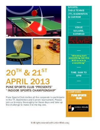SPORTS:
                                                                  TABLE TENNIS
                                                                  (TT), BADMINTON
                                                                  & CARROM


                                                                         VENUE
                                                                        SOLARIS,
                                                                        KOTHRUD




                                                                     "Winning isn't
                                                                   everything but the
                                                                      Will to win is
                                                                      everything"



         TH                         ST
20 & 21                                                                TIME: 9AM TO
                                                                           8PM

APRIL 2013
PUNE SPORTS CLUB “PRESENTS”
“ INDOOR SPORTS CHAMPIONSHIP”                                     COMPANIES
                                                                    PUNE SPORTS
Pune Sports Club invites all the corporate to participate             SOLARIS,
                                                                        CLUB
in the TT, Badminton and Carrom tournament. Please                      KOTHRUD
join us to enjoy thoroughly for these days and take up
the challenge to make it to the big one.




                        © All rights reserved with Linkin Minds 2013
 