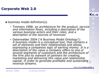 Corporate Web 2.0 business model definition(s) Timmers 1998:  an architecture for the product, service and information flows, including a description of the various business actors and their roles; and a description of the sources of revenues Osterwalder 2004 (‘A Business Model Ontology’):  A business model is a conceptual tool, that contains a set of elements and their relationships and allows expressing a companies logic of earning money. It is a description of the value a company offers to one or several segments of customers and the architecture of the firm and its network of partners for creating, marketing and delivering this value and relationship capital, in order to generate profitable and sustainable revenue streams. 