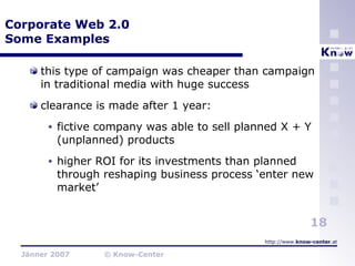 Corporate Web 2.0 Some Examples this type of campaign was cheaper than campaign in traditional media with huge success clearance is made after 1 year: fictive company was able to sell planned X + Y (unplanned) products higher ROI for its investments than planned through reshaping business process ‘enter new market’ 