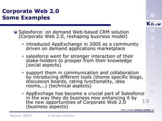 Corporate Web 2.0 Some Examples Salesforce: on demand Web-based CRM solution (Corporate Web 2.0, reshaping business model) introduced AppExchange in 2005 as a community driven on demand applications marketplace  salesforce went for stronger interaction of their stake-holders to prosper from their knowledge (social aspects) support them in communication and collaboration by introducing different tools (theme specific blogs, discussion boards, rating functionality, idea rooms,..) (technical aspects) AppExchage has become a crucial part of Salesforce in the way they do business now enhancing it by the new opportunities of Corporate Web 2.0 (business aspects) 