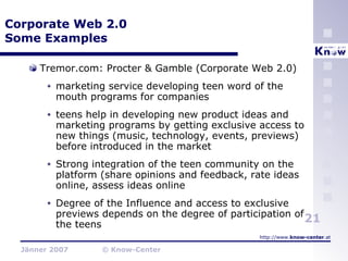 Corporate Web 2.0 Some Examples Tremor.com: Procter & Gamble (Corporate Web 2.0) marketing service developing teen word of the mouth programs for companies teens help in developing new product ideas and marketing programs by getting exclusive access to new things (music, technology, events, previews) before introduced in the market Strong integration of the teen community on the platform (share opinions and feedback, rate ideas online, assess ideas online Degree of the Influence and access to exclusive previews depends on the degree of participation of the teens 